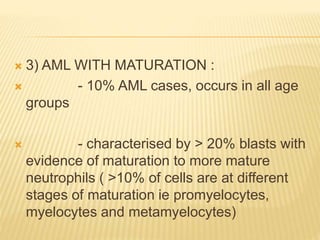  3) AML WITH MATURATION :
 - 10% AML cases, occurs in all age
groups
 - characterised by > 20% blasts with
evidence of maturation to more mature
neutrophils ( >10% of cells are at different
stages of maturation ie promyelocytes,
myelocytes and metamyelocytes)
 