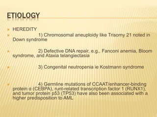 ETIOLOGY
 HEREDITY
 1) Chromosomal aneuploidy like Trisomy 21 noted in
Down syndrome
 2) Defective DNA repair, e.g., Fanconi anemia, Bloom
syndrome, and Ataxia telangiectasia
 3) Congenital neutropenia ie Kostmann syndrome
 4) Germline mutations of CCAAT/enhancer-binding
protein α (CEBPA), runt-related transcription factor 1 (RUNX1),
and tumor protein p53 (TP53) have also been associated with a
higher predisposition to AML
 