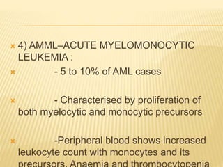  4) AMML–ACUTE MYELOMONOCYTIC
LEUKEMIA :
 - 5 to 10% of AML cases
 - Characterised by proliferation of
both myelocytic and monocytic precursors
 -Peripheral blood shows increased
leukocyte count with monocytes and its
 