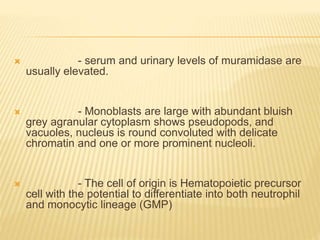  - serum and urinary levels of muramidase are
usually elevated.
 - Monoblasts are large with abundant bluish
grey agranular cytoplasm shows pseudopods, and
vacuoles, nucleus is round convoluted with delicate
chromatin and one or more prominent nucleoli.
 - The cell of origin is Hematopoietic precursor
cell with the potential to differentiate into both neutrophil
and monocytic lineage (GMP)
 