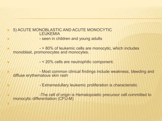  5) ACUTE MONOBLASTIC AND ACUTE MONOCYTIC
LEUKEMIA
 - seen in children and young adults
 - > 80% of leukemic cells are monocytic, which includes
monoblast, promonocytes and monocytes.
 - < 20% cells are neutrophilic component.
 - Most common clinical findings include weakness, bleeding and
diffuse erythematous skin rash
 - Extramedullary leukemic proliferation is characteristic
 -The cell of origin is Hematopoietic precursor cell committed to
monocytic differentiation (CFU-M)

 