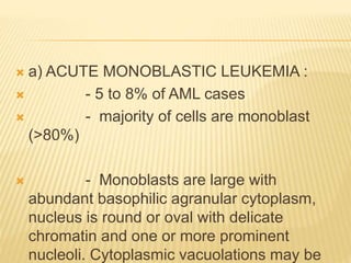  a) ACUTE MONOBLASTIC LEUKEMIA :
 - 5 to 8% of AML cases
 - majority of cells are monoblast
(>80%)
 - Monoblasts are large with
abundant basophilic agranular cytoplasm,
nucleus is round or oval with delicate
chromatin and one or more prominent
nucleoli. Cytoplasmic vacuolations may be
 