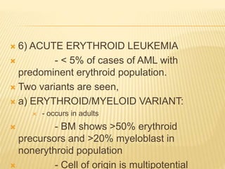  6) ACUTE ERYTHROID LEUKEMIA
 - < 5% of cases of AML with
predominent erythroid population.
 Two variants are seen,
 a) ERYTHROID/MYELOID VARIANT:
 - occurs in adults
 - BM shows >50% erythroid
precursors and >20% myeloblast in
nonerythroid population
 - Cell of origin is multipotential
 