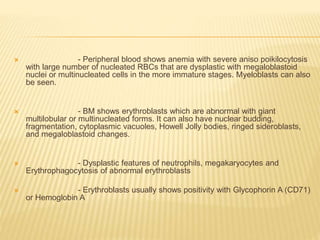 - Peripheral blood shows anemia with severe aniso poikilocytosis
with large number of nucleated RBCs that are dysplastic with megaloblastoid
nuclei or multinucleated cells in the more immature stages. Myeloblasts can also
be seen.
 - BM shows erythroblasts which are abnormal with giant
multilobular or multinucleated forms. It can also have nuclear budding,
fragmentation, cytoplasmic vacuoles, Howell Jolly bodies, ringed sideroblasts,
and megaloblastoid changes.
 - Dysplastic features of neutrophils, megakaryocytes and
Erythrophagocytosis of abnormal erythroblasts
 - Erythroblasts usually shows positivity with Glycophorin A (CD71)
or Hemoglobin A
 
