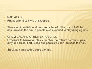  RADIATION
 Peaks after 5 to 7 yrs of exposure.
 Therapeutic radiation alone seems to add little risk of AML but
can increase the risk in people also exposed to alkylating agents.
 CHEMICAL AND OTHER EXPOSURES
 Exposure to benzene, plastic, rubber, petroleum products, paint,
ethylene oxide, herbicides and pesticides can increase the risk.
 Smoking can also increase the risk
 