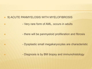  9) ACUTE PANMYELOSIS WITH MYELOFIBROSIS
 - Very rare form of AML, occurs in adults
 - there will be panmyeloid proliferation and fibrosis
 - Dysplastic small megakaryocytes are characteristic
 - Diagnosis is by BM biopsy and immunohistology
 