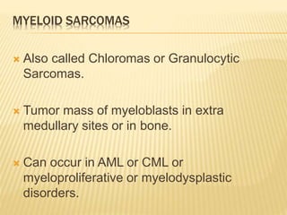 MYELOID SARCOMAS
 Also called Chloromas or Granulocytic
Sarcomas.
 Tumor mass of myeloblasts in extra
medullary sites or in bone.
 Can occur in AML or CML or
myeloproliferative or myelodysplastic
disorders.
 