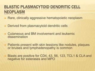 BLASTIC PLASMACYTOID DENDRITIC CELL
NEOPLASM
 Rare, clinically aggressive hematopoietic neoplasm
 Derived from plasmacytoid dendritic cells
 Cutaneous and BM involvement and leukemic
dissemination
 Patients present with skin lessions like nodules, plaques
or bruises and lymphadenopathy is common
 Blasts are positive for CD4, 43, 56, 123, TCL1 & CLA and
negative for esterases and MPO
 