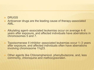 DRUGS
 Anticancer drugs are the leading cause of therapy-associated
AML.
 Alkylating agent–associated leukemias occur on average 4–6
years after exposure, and affected individuals have aberrations in
chromosomes 5 and 7.
 Topoisomerase II inhibitor–associated leukemias occur 1–3 years
after exposure, and affected individuals often have aberrations
involving chromosome 11q23.
 Other agents like Chloramphenicol, phenylbutazone, and, less
commonly, chloroquine and methoxypsoralen.
 