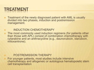 TREATMENT
 Treatment of the newly diagnosed patient with AML is usually
divided into two phases, induction and postremission
management.
 INDUCTION CHEMOTHERAPY
 The most commonly used induction regimens (for patients other
than those with APL) consist of combination chemotherapy with
cytarabine and an anthracycline (e.g., daunorubicin, idarubicin,
mitoxantrone).
 POSTREMISSION THERAPY
 For younger patients, most studies include intensive
chemotherapy and allogeneic or autologous hematopoietic stem
cell transplantation
 