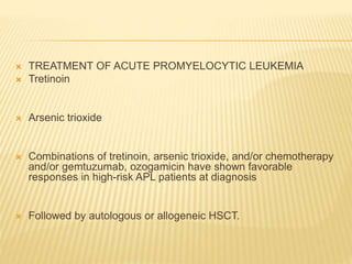  TREATMENT OF ACUTE PROMYELOCYTIC LEUKEMIA
 Tretinoin
 Arsenic trioxide
 Combinations of tretinoin, arsenic trioxide, and/or chemotherapy
and/or gemtuzumab, ozogamicin have shown favorable
responses in high-risk APL patients at diagnosis
 Followed by autologous or allogeneic HSCT.
 