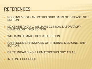 REFERENCES
 ROBBINS & COTRAN. PATHOLOGIC BASIS OF DISEASE, 9TH
EDITION
 MCKENZIE AND J.L. WILLIAMS CLINICAL LABORATORY
HEMATOLOGY, 3RD EDITION
 WILLIAMS HEMATOLOGY, 8TH EDITION
 HARRISONS’S PRINCIPLES OF INTERNAL MEDICINE, 19TH
EDITION.
 DR TEJINDAR SINGH, HEMATOPATHOLOGY ATLAS
 INTERNET SOURCES
 