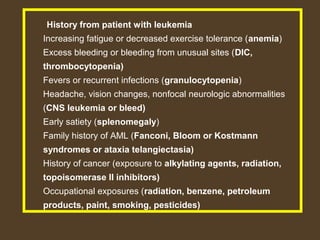 History from patient with leukemia 
Increasing fatigue or decreased exercise tolerance (anemia) 
Excess bleeding or bleeding from unusual sites (DIC, 
thrombocytopenia) 
Fevers or recurrent infections (granulocytopenia) 
Headache, vision changes, nonfocal neurologic abnormalities 
(CNS leukemia or bleed) 
Early satiety (splenomegaly) 
Family history of AML (Fanconi, Bloom or Kostmann 
syndromes or ataxia telangiectasia) 
History of cancer (exposure to alkylating agents, radiation, 
topoisomerase II inhibitors) 
Occupational exposures (radiation, benzene, petroleum 
products, paint, smoking, pesticides) 
 