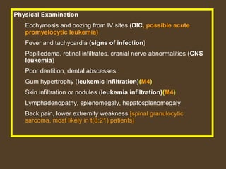 Physical Examination 
Ecchymosis and oozing from IV sites (DIC, possible acute 
promyelocytic leukemia) 
Fever and tachycardia (signs of infection) 
Papilledema, retinal infiltrates, cranial nerve abnormalities (CNS 
leukemia) 
Poor dentition, dental abscesses 
Gum hypertrophy (leukemic infiltration)(M4) 
Skin infiltration or nodules (leukemia infiltration)(M4) 
Lymphadenopathy, splenomegaly, hepatosplenomegaly 
Back pain, lower extremity weakness [spinal granulocytic 
sarcoma, most likely in t(8;21) patients] 
 