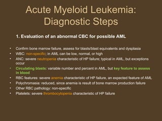 Acute Myeloid Leukemia: 
Diagnostic Steps 
1. Evaluation of an abnormal CBC for possible AML 
• Confirm bone marrow failure, assess for blasts/blast equivalents and dysplasia 
• WBC: non-specific; in AML can be low, normal, or high 
• ANC: severe neutropenia characteristic of HP failure; typical in AML, but exceptions 
occur 
• Circulating blasts: variable number and percent in AML, but key feature to assess 
in blood 
• RBC features: severe anemia characteristic of HP failure, an expected feature of AML 
• Polychromasia: reduced, since anemia is result of bone marrow production failure 
• Other RBC pathology: non-specific 
• Platelets: severe thrombocytopenia characteristic of HP failure 
 