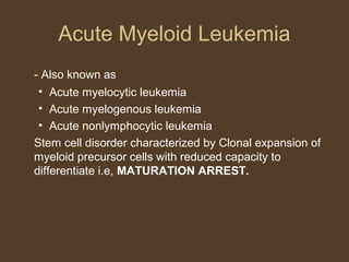 Acute Myeloid Leukemia 
- Also known as 
• Acute myelocytic leukemia 
• Acute myelogenous leukemia 
• Acute nonlymphocytic leukemia 
Stem cell disorder characterized by Clonal expansion of 
myeloid precursor cells with reduced capacity to 
differentiate i.e, MATURATION ARREST. 
 