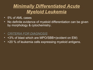 Minimally Differentiated Acute 
Myeloid Leukemia 
• 5% of AML cases 
• No definite evidence of myeloid differentiation can be given 
by morphology & cytochemistry. 
• CRITERIA FOR DIAGNOSIS 
• <3% of blast which are MPO/SBB+(evident on EM) 
• >20 % of leukemia cells expressing myeloid antigens. 
 