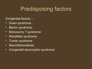 Predisposing factors 
Congenital factors :- 
• Down syndrome. 
• Bloom syndrome. 
• Monosomy 7 syndrome 
• Klinefelter syndrome 
• Turner syndrome 
• Neurofibromatosis 
• Congential dysmorphic syndrome 
 