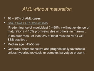 AML without maturation 
 10 – 20% of AML cases 
 CRITERIA FOR DIAGNOSIS 
Predominance of myeloblast ( > 90% ) without evidence of 
maturation ( < 10% promyelocytes or others) in marrow . 
IF no auer rods , at least 3% of blast must be MPO OR 
SBB positive . 
 Median age : 45-50 yrs. 
 Generally chemosensitive and prognostically favourable 
unless hyperleukocytosis or complex karyotype present. 
 