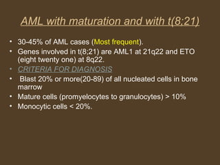AML with maturation and with t(8;21) 
• 30-45% of AML cases (Most frequent). 
• Genes involved in t(8;21) are AML1 at 21q22 and ETO 
(eight twenty one) at 8q22. 
• CRITERIA FOR DIAGNOSIS 
• Blast 20% or more(20-89) of all nucleated cells in bone 
marrow 
• Mature cells (promyelocytes to granulocytes) > 10% 
• Monocytic cells < 20%. 
 