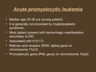 Acute promyelocytic leukemia 
• Median age 30-38 yrs (young patient). 
• It is generally not preceded by myelodysplastic 
syndrome. 
• Most patient present with hemorrhagic manifestation 
secondary to DIC. 
• Associated with t(15;17). 
• Retinoic acid receptor (RAR- alpha) gene on 
chromosome 17q12. 
• Promyelocytic gene (PML gene) on chromosome 15q22. 
 