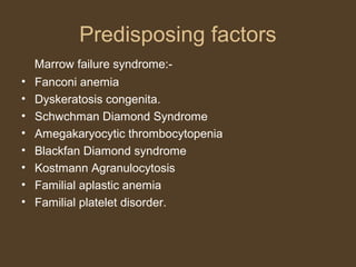 Predisposing factors 
Marrow failure syndrome:- 
• Fanconi anemia 
• Dyskeratosis congenita. 
• Schwchman Diamond Syndrome 
• Amegakaryocytic thrombocytopenia 
• Blackfan Diamond syndrome 
• Kostmann Agranulocytosis 
• Familial aplastic anemia 
• Familial platelet disorder. 
 