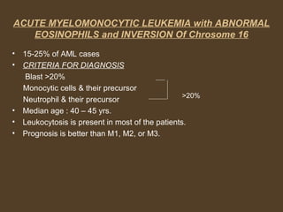 ACUTE MYELOMONOCYTIC LEUKEMIA with ABNORMAL 
EOSINOPHILS and INVERSION Of Chrosome 16 
• 15-25% of AML cases 
• CRITERIA FOR DIAGNOSIS 
Blast >20% 
Monocytic cells & their precursor 
Neutrophil & their precursor 
>20% 
• Median age : 40 – 45 yrs. 
• Leukocytosis is present in most of the patients. 
• Prognosis is better than M1, M2, or M3. 
 