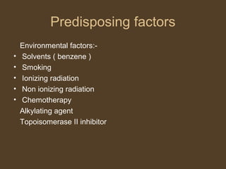 Predisposing factors 
Environmental factors:- 
• Solvents ( benzene ) 
• Smoking 
• Ionizing radiation 
• Non ionizing radiation 
• Chemotherapy 
Alkylating agent 
Topoisomerase II inhibitor 
 