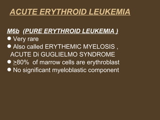 ACUTE ERYTHROID LEUKEMIA 
M6b (PURE ERYTHROID LEUKEMIA ) 
Very rare 
Also called ERYTHEMIC MYELOSIS , 
ACUTE Di GUGLIELMO SYNDROME 
>80% of marrow cells are erythroblast 
No significant myeloblastic component 
 