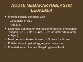 ACUTE MEGAKARYOBLASTIC 
LEUKEMIA 
• Morphologically confused with 
- L2 subtype of ALL 
- AML M1. 
• Diagnosis depends on expression of at least one platelet 
antigen ( i.e., CD41,CD42b, CD61 or factor VIII related 
antigen) 
• Most common leukemia seen in Down’s Syndrome. 
• Platelet show impaired aggregation response. 
• Elevated serum Lactate Dehydrogenase level. 
 