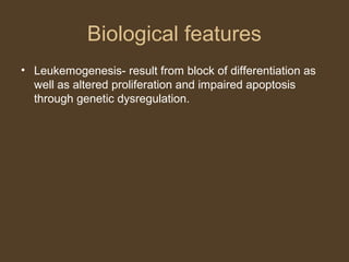 Biological features 
• Leukemogenesis- result from block of differentiation as 
well as altered proliferation and impaired apoptosis 
through genetic dysregulation. 
 