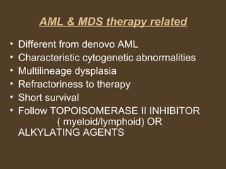 AML & MDS therapy related 
• Different from denovo AML 
• Characteristic cytogenetic abnormalities 
• Multilineage dysplasia 
• Refractoriness to therapy 
• Short survival 
• Follow TOPOISOMERASE II INHIBITOR 
( myeloid/lymphoid) OR 
ALKYLATING AGENTS 
 