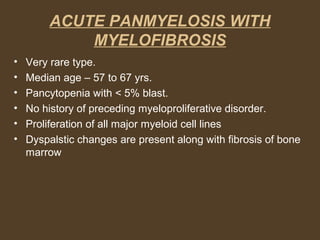 ACUTE PANMYELOSIS WITH 
MYELOFIBROSIS 
• Very rare type. 
• Median age – 57 to 67 yrs. 
• Pancytopenia with < 5% blast. 
• No history of preceding myeloproliferative disorder. 
• Proliferation of all major myeloid cell lines 
• Dyspalstic changes are present along with fibrosis of bone 
marrow 
 