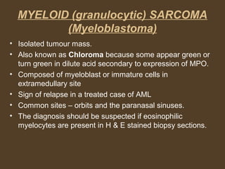 MYELOID (granulocytic) SARCOMA 
(Myeloblastoma) 
• Isolated tumour mass. 
• Also known as Chloroma because some appear green or 
turn green in dilute acid secondary to expression of MPO. 
• Composed of myeloblast or immature cells in 
extramedullary site 
• Sign of relapse in a treated case of AML 
• Common sites – orbits and the paranasal sinuses. 
• The diagnosis should be suspected if eosinophilic 
myelocytes are present in H & E stained biopsy sections. 
 
