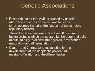 Genetic Associations 
• Research states that AML is caused by genetic 
aberrations such as translocations between 
chromosomes that alter the function of transcriptory 
regulatory factors 
• These translocations are a direct result of chimeric 
fusion proteins which are caused by the abnormal cells 
and its inability to allow further growth, proliferation, 
maturation and differentiation. 
• Class 1 and 2: mutations responsible for the 
development of the neoplastic process of 
myeloproliferation and de-differentiation 
 