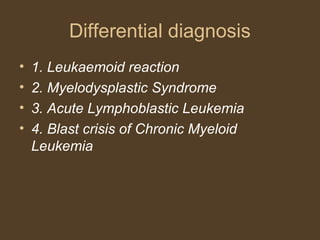 Differential diagnosis 
• 1. Leukaemoid reaction 
• 2. Myelodysplastic Syndrome 
• 3. Acute Lymphoblastic Leukemia 
• 4. Blast crisis of Chronic Myeloid 
Leukemia 
 