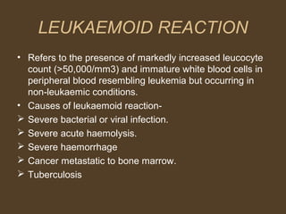 LEUKAEMOID REACTION 
• Refers to the presence of markedly increased leucocyte 
count (>50,000/mm3) and immature white blood cells in 
peripheral blood resembling leukemia but occurring in 
non-leukaemic conditions. 
• Causes of leukaemoid reaction- 
 Severe bacterial or viral infection. 
 Severe acute haemolysis. 
 Severe haemorrhage 
 Cancer metastatic to bone marrow. 
 Tuberculosis 
 