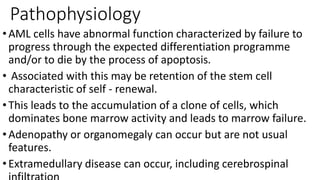 Pathophysiology
•AML cells have abnormal function characterized by failure to
progress through the expected differentiation programme
and/or to die by the process of apoptosis.
• Associated with this may be retention of the stem cell
characteristic of self - renewal.
•This leads to the accumulation of a clone of cells, which
dominates bone marrow activity and leads to marrow failure.
•Adenopathy or organomegaly can occur but are not usual
features.
•Extramedullary disease can occur, including cerebrospinal
 