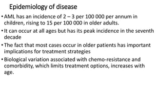 Epidemiology of disease
•AML has an incidence of 2 – 3 per 100 000 per annum in
children, rising to 15 per 100 000 in older adults.
•It can occur at all ages but has its peak incidence in the seventh
decade
•The fact that most cases occur in older patients has important
implications for treatment strategies
•Biological variation associated with chemo-resistance and
comorbidity, which limits treatment options, increases with
age.
 