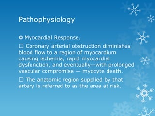 Pathophysiology
 Myocardial Response.
Coronary arterial obstruction diminishes
blood flow to a region of myocardium
causing ischemia, rapid myocardial
dysfunction, and eventually—with prolonged
vascular compromise — myocyte death.
The anatomic region supplied by that
artery is referred to as the area at risk.
 