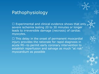 Pathophysiology
Experimental and clinical evidence shows that only
severe ischemia lasting 20 to 30 minutes or longer
leads to irreversible damage (necrosis) of cardiac
myocytes.
This delay in the onset of permanent myocardial
injury provides the rationale for rapid diagnosis in
acute MI—to permit early coronary intervention to
establish reperfusion and salvage as much “at risk”
myocardium as possible
 