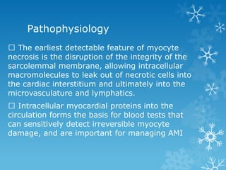 Pathophysiology
The earliest detectable feature of myocyte
necrosis is the disruption of the integrity of the
sarcolemmal membrane, allowing intracellular
macromolecules to leak out of necrotic cells into
the cardiac interstitium and ultimately into the
microvasculature and lymphatics.
Intracellular myocardial proteins into the
circulation forms the basis for blood tests that
can sensitively detect irreversible myocyte
damage, and are important for managing AMI
 