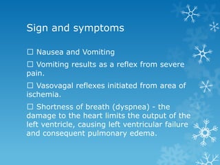 Sign and symptoms
Nausea and Vomiting
Vomiting results as a reflex from severe
pain.
Vasovagal reflexes initiated from area of
ischemia.
Shortness of breath (dyspnea) - the
damage to the heart limits the output of the
left ventricle, causing left ventricular failure
and consequent pulmonary edema.
 