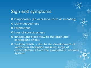 Sign and symptoms
 Diaphoresis (an excessive form of sweating)
 Light-headedness
 Palpitations
 Loss of consciousness
 inadequate blood flow to the brain and
cardiogenic shock.
 Sudden death - due to the development of
ventricular fibrillation massive surge of
catecholamines from the sympathetic nervous
system
 
