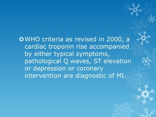 WHO criteria as revised in 2000, a
cardiac troponin rise accompanied
by either typical symptoms,
pathological Q waves, ST elevation
or depression or coronary
intervention are diagnostic of MI.
 