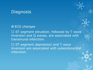 Diagnosis
 ECG changes
ST segment elevation, followed by T wave
inversion and Q waves, are associated with
transmural infarction.
ST segment depression and T wave
inversion are associated with subendocardial
infarction.
 