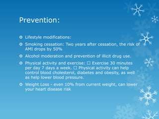 Prevention:
 Lifestyle modifications:
 Smoking cessation: Two years after cessation, the risk of
AMI drops by 50%
 Alcohol moderation and prevention of illicit drug use.
 Physical activity and exercise: Exercise 30 minutes
per day 7 days a week. Physical activity can help
control blood cholesterol, diabetes and obesity, as well
as help lower blood pressure.
 Weight Loss - even 10% from current weight, can lower
your heart disease risk
 