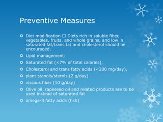 Preventive Measures
 Diet modification Diets rich in soluble fiber,
vegetables, fruits, and whole grains, and low in
saturated fat/trans fat and cholesterol should be
encouraged.
 Lipid management:
 Saturated fat (<7% of total calories),
 Cholesterol and trans fatty acids (<200 mg/day),
 plant stanols/sterols (2 g/day)
 viscous fiber (10 g/day)
 Olive oil, rapeseed oil and related products are to be
used instead of saturated fat
 omega-3 fatty acids (fish)
 