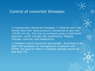 Hypertension should be managed. Patients with CAD
should have their blood pressure maintained at less than
130/80 mm Hg. This may be achieved using a multimodal
approach, which includes diet modification, lifestyle
changes, exercise, and medications.
Diabetes control should be appropriate - According to the
2007 AHA guideline for management of patients with
STEMI, the goal for HbA1c in diabetic patients should be
less than 7%
Control of comorbid Illnesses:
 