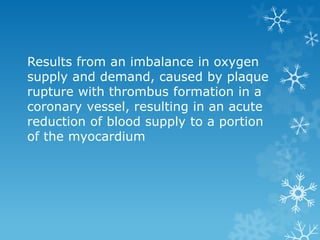 Results from an imbalance in oxygen
supply and demand, caused by plaque
rupture with thrombus formation in a
coronary vessel, resulting in an acute
reduction of blood supply to a portion
of the myocardium
 